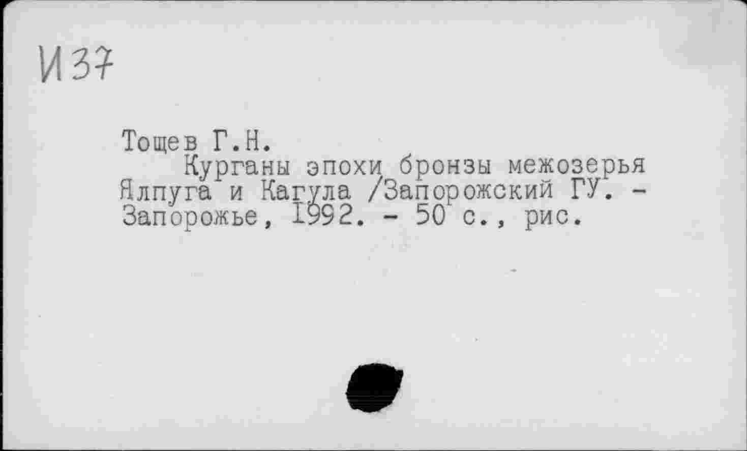 ﻿из?
Тощев Г.Н.
Курганы эпохи бронзы межозерья Ялпуга и Кагула /Запорожский ГУ. -Запорожье, 1992. - 50 с., рис.